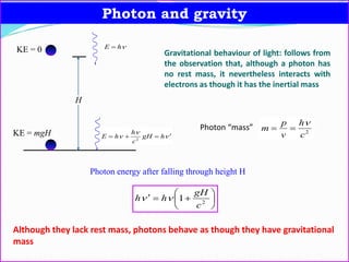 Photon and gravity
H


  hgH
c
h
hE 2
hE 
KE = mgH
KE = 0 Gravitational behaviour of light: follows from
the observation that, although a photon has
no rest mass, it nevertheless interacts with
electrons as though it has the inertial mass
Photon “mass” 2
c
h
v
p
m


Photon energy after falling through height H






 2
1
c
gH
hh 
Although they lack rest mass, photons behave as though they have gravitational
mass
 