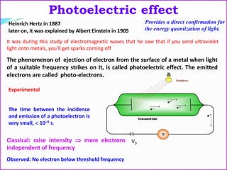 Photoelectric effect
Provides a direct confirmation for
the energy quantization of light.
The phenomenon of ejection of electron from the surface of a metal when light
of a suitable frequency strikes on It, is called photoelectric effect. The emitted
electrons are called photo-electrons.
The time between the incidence
and emission of a photoelectron is
very small,  10–9 s.
V0
Heinrich Hertz in 1887
later on, it was explained by Albert Einstein in 1905
It was during this study of electromagnetic waves that he saw that if you send ultraviolet
light onto metals, you'll get sparks coming off
Experimental
Classical: raise intensity  more electrons
independent of frequency
Observed: No electron below threshold frequency
 