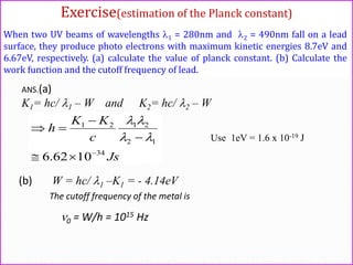 When two UV beams of wavelengths 1 = 280nm and 2 = 490nm fall on a lead
surface, they produce photo electrons with maximum kinetic energies 8.7eV and
6.67eV, respectively. (a) calculate the value of planck constant. (b) Calculate the
work function and the cutoff frequency of lead.
ANS.(a)
K1= hc/ 1 – W and K2= hc/ 2 – W
Js
c
KK
h
34
12
2121
1062.6 






Use 1eV = 1.6 x 10-19 J
(b) W = hc/ 1 –K1 = - 4.14eV
The cutoff frequency of the metal is
0 = W/h = 1015 Hz
Exercise(estimation of the Planck constant)
 