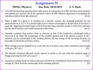 Assignment-IV
PH101: Physics-I Due Date: 28/10/2013 S. N. Dash
1. A 45 kW broadcasting antenna emits radio waves at a frequency of 4 Mhz. (a) How many photons
are emitted per second? (b) Is the quantum nature of EM radiation important in analyzing the
radiation emitted from this antenna? [2+2]
2. When a light of a given 1 is incident on a metallic surface, the stopping potential for the
photoelectrons is 3.2 V. If a second light source whose wavelength is double that of the first is
used, the stopping potential drops to 0.8 V. From this data, calculate (a) the  of the first radiation
(b) the work function and cutoff frequency of the metal. [4+2]
3. Consider a photon that scatters from an electron at rest. If the Compton’s wavelength shift is
observed to be triple the wavelength of the incident photon and if the photon scatters at 60o ,
calculate (a) the wavelength of the incident photon, (b) the energy of the recoiling electron, (c)
the angle at which the electron scatters. [2+2+2]
4. What voltage must be applied to an x-ray tube for it to emit x-rays with a minimum wave length
of 30 pm (10-12 m) ? [2]
5. The distance between adjacent atomic planes in calcite is 0.3 nm. Find the smallest angle of
Bragg scattering for 0.03 nm x-rays ? [2]
6. A positron collides head on with an electron and both are annihilated. Each particle had a kinetic
energy of 1 MeV. Find the wavelength of the resulting photons. [2]
 