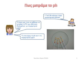 Ναστάκου Μαρία ΠΕ0405 2
Στόχος μας είναι να μάθουμε να
μετράμε το Ph των υδατικών
διαλυμάτων με πεχαμετρικό
χαρτί
• Γιατί θα κάνουμε τώρα
εργαστηριακή άσκηση;
Τι είναι όμως το ph και τι το
πεχαμετρικό χαρτί
 