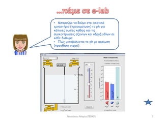 Ναστάκου Μαρία ΠΕ0405 7
• Μπορούμε να δούμε στο εικονικό
εργαστήριο (προσομοίωση) το ph για
κάποιες ουσίες καθώς και τις
συγκεντρώσεις οξονίων και υδροξειδίων σε
κάθε διάλυμα
• Πως μεταβάλλεται το ph με αραίωση
(προσθήκη νερού)
 