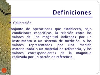 Definiciones Calibración: Conjunto de operaciones que establecen, bajo condiciones específicas, la relación entre los valores de una magnitud indicadas por un instrumento o un sistema de medición, o los valores representados por una medida materializada o un material de referencia, y los valores correspondientes de la magnitud realizada por un patrón de referencia. 