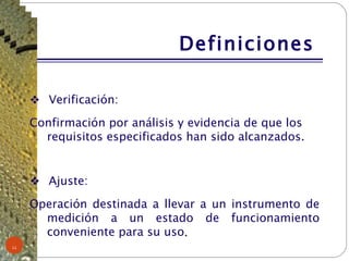 Definiciones  Verificación: Confirmación por análisis y evidencia de que los requisitos especificados han sido alcanzados. Ajuste: Operación destinada a llevar a un instrumento de medición a un estado de funcionamiento conveniente para su uso . 
