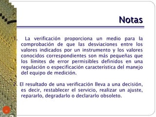 Notas La verificación proporciona un medio para la comprobación de que las desviaciones entre los valores indicados por un instrumento y los valores conocidos correspondientes son más pequeñas que los límites de error permisibles definidos en una regulación o especificación característica del manejo del equipo de medición. 2. El resultado de una verificación lleva a una decisión, es decir, restablecer el servicio, realizar un ajuste, repararlo, degradarlo o declararlo obsoleto. 