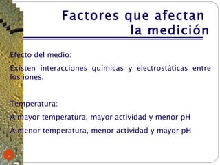 Efecto del medio:  Existen interacciones químicas y electrostáticas entre los iones. Temperatura: A mayor temperatura, mayor actividad y menor pH  A menor temperatura, menor actividad y mayor pH Factores que afectan  la medición 