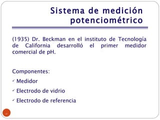 Sistema de medición potenciométrico (1935) Dr. Beckman en el instituto de Tecnología de California desarrolló el primer medidor comercial de pH. Componentes: Medidor Electrodo de vidrio Electrodo de referencia 
