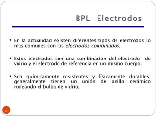 BPL  Electrodos En la actualidad existen diferentes tipos de electrodos lo mas comunes son los  electrodos combinados . Estos electrodos son una combinación del electrodo  de vidrio y el electrodo de referencia en un mismo cuerpo. Son químicamente resistentes y físicamente durables, generalmente tienen un unión de anillo cerámico rodeando el bulbo de vidrio. 