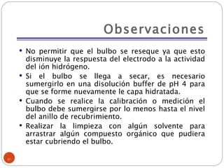 Observaciones No permitir que el bulbo se reseque ya que esto disminuye la respuesta del electrodo a la actividad del ión hidrógeno. Si el bulbo se llega a secar, es necesario sumergirlo en una disolución buffer de pH 4 para que se forme nuevamente le capa hidratada. Cuando se realice la calibración o medición el bulbo debe sumergirse por lo menos hasta el nivel del anillo de recubrimiento. Realizar la limpieza con algún solvente para arrastrar algún compuesto orgánico que pudiera estar cubriendo el bulbo. 