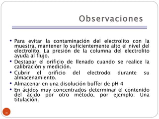 Observaciones  Para evitar la contaminación del electrolito con la muestra, mantener lo suficientemente alto el nivel del electrolito. La presión de la columna del electrolito ayuda al flujo. Destapar el orificio de llenado cuando se realice la calibración y medición. Cubrir el orificio del electrodo durante su almacenamiento. Almacenar en una disolución buffer de pH 4 En ácidos muy concentrados determinar el contenido del ácido por otro método, por ejemplo: Una titulación. 