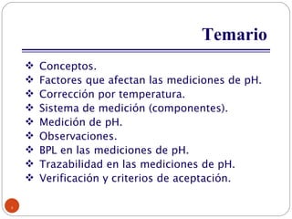 Temario Conceptos. Factores que afectan las mediciones de pH. Corrección por temperatura. Sistema de medición (componentes). Medición de pH. Observaciones. BPL en las mediciones de pH. Trazabilidad en las mediciones de pH. Verificación y criterios de aceptación. 