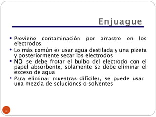 Enjuague Previene contaminación por arrastre en los electrodos Lo más común es usar agua destilada y una pizeta y posteriormente secar los electrodos NO  se debe frotar el bulbo del electrodo con el papel absorbente, solamente se debe eliminar el exceso de agua Para eliminar muestras difíciles, se puede usar  una mezcla de soluciones o solventes 