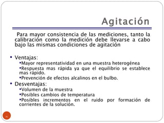 Agitación Para mayor consistencia de las mediciones, tanto la calibración como la medición debe llevarse a cabo bajo las mismas condiciones de agitación Ventajas: Mayor representatividad en una muestra heterogénea Respuesta mas rápida ya que el equilibrio se establece mas rápido. Prevención de efectos alcalinos en el bulbo. Desventajas: Volumen de la muestra Posibles cambios de temperatura Posibles incrementos en el ruido por formación de corrientes de la solución. 