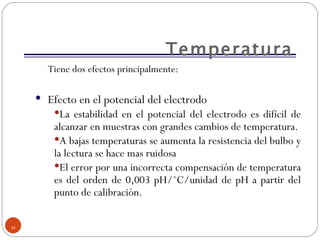 Temperatura Tiene dos efectos principalmente:  Efecto en el potencial del electrodo  La estabilidad en el potencial del electrodo es difícil de alcanzar en muestras con grandes cambios de temperatura. A bajas temperaturas se aumenta la resistencia del bulbo y la lectura se hace mas ruidosa  El error por una incorrecta compensación de temperatura es del orden de 0,003 pH/ ˚C/unidad de pH a partir del punto de calibración. 