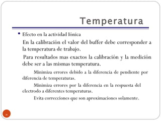 Temperatura  Efecto en la actividad Iónica En la calibración el valor del buffer debe corresponder a la temperatura de trabajo.  Para resultados mas exactos la calibración y la medición debe ser a las mismas temperatura. Minimiza errores debido a la diferencia de pendiente por  diferencia de temperaturas. Minimiza errores por la diferencia en la respuesta del  electrodo a diferentes temperaturas. Evita correcciones que son aproximaciones solamente. 