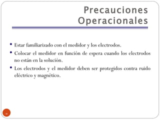 Precauciones Operacionales Estar familiarizado con el medidor y los electrodos. Colocar el medidor en función de espera cuando los electrodos no están en la solución. Los electrodos y el medidor deben ser protegidos contra ruido eléctrico y magnético. 