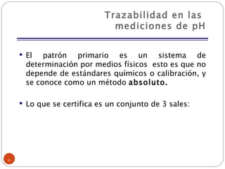 Trazabilidad en las  mediciones de pH El patrón primario es un sistema de determinación por medios físicos  esto es que no depende de estándares químicos o calibración, y se conoce como un método  absoluto. Lo que se certifica es un conjunto de 3 sales: 