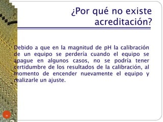 ¿Por qué no existe acreditación? Debido a que en la magnitud de pH la calibración de un equipo se perdería cuando el equipo se apague en algunos casos, no se podría tener certidumbre de los resultados de la calibración, al momento de encender nuevamente el equipo y realizarle un ajuste. 
