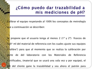 ¿Cómo puedo dar trazabilidad a mis mediciones de pH? Calibrar el equipo respetando al 100% los conceptos de metrología que a continuación se describen:  Se propone que el usuario tenga al menos 2 (1º y 2º)  frascos de 500* ml del material de referencia con los cuales ajuste sus equipos (“calibre”) para que al momento que se realiza la calibración por parte de del laboratorio con los Materiales de Referencia Certificados, (material que se usará una sola vez y por equipo), el MR del cliente gane la trazabilidad y sea ahora el patrón para verificar los equipos. *O más según programa de verificación. 