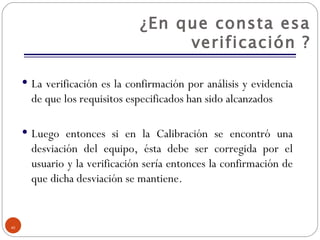 ¿En que consta esa verificación ? La verificación es la confirmación por análisis y evidencia de que los requisitos especificados han sido alcanzados Luego entonces si en la Calibración se encontró una desviación del equipo, ésta debe ser corregida por el usuario y la verificación sería entonces la confirmación de que dicha desviación se mantiene. 