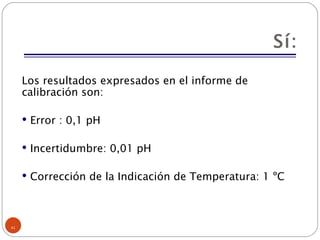 Sí: Los resultados expresados en el informe de calibración son:  Error : 0,1 pH Incertidumbre: 0,01 pH Corrección de la Indicación de Temperatura: 1 ºC 