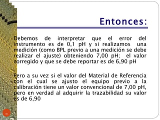 Entonces: Debemos de interpretar que el error del instrumento es de 0,1 pH y si realizamos  una medición (como BPL previo a una medición se debe realizar el ajuste) obteniendo 7,00 pH;  el valor corregido y que se debe reportar es de 6,90 pH Pero a su vez si el valor del Material de Referencia con el cual se ajusto el equipo previo a la calibración tiene un valor convencional de 7,00 pH, pero en verdad al adquirir la trazabilidad su valor es de 6,90 