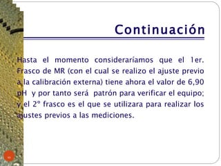 Continuación Hasta el momento consideraríamos que el 1er. Frasco de MR (con el cual se realizo el ajuste previo a la calibración externa) tiene ahora el valor de 6,90 pH  y por tanto será  patrón para verificar el equipo; y el 2º frasco es el que se utilizara para realizar los ajustes previos a las mediciones. 