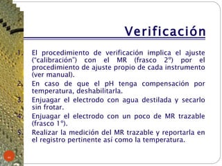 Verificación El procedimiento de verificación implica el ajuste (“calibración”) con el MR (frasco 2º) por el procedimiento de ajuste propio de cada instrumento (ver manual). En caso de que el pH tenga compensación por temperatura, deshabilitarla. Enjuagar el electrodo con agua destilada y secarlo sin frotar. Enjuagar el electrodo con un poco de MR trazable (frasco 1º). Realizar la medición del MR trazable y reportarla en el registro pertinente así como la temperatura.  
