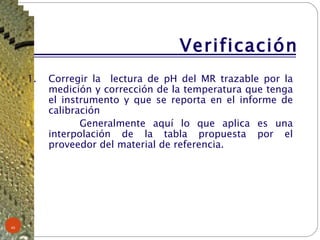 Verificación Corregir la  lectura de pH del MR trazable por la medición y corrección de la temperatura que tenga el instrumento y que se reporta en el informe de calibración Generalmente aquí lo que aplica es una interpolación de la tabla propuesta por el proveedor del material de referencia. 