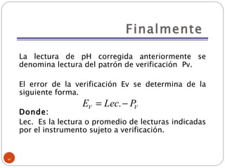 Finalmente  La lectura de pH corregida anteriormente se denomina lectura del patrón de verificación  Pv. El error de la verificación Ev se determina de la siguiente forma. Donde: Lec.  Es la lectura o promedio de lecturas indicadas por el instrumento sujeto a verificación. 