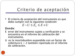 Criterio de aceptación El criterio de aceptación del instrumento es que debe cumplir con la siguiente condición: Donde: E  error del instrumento sujeto a verificación y se encuentra en el informe de calibración del instrumento. U  es la incertidumbre expandida con un factor de cobertura k = 2 también reportada en el informe de calibración. 