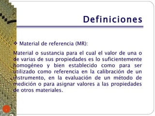Definiciones Material de referencia (MR): Material o sustancia para el cual el valor de una o de varias de sus propiedades es lo suficientemente homogéneo y bien establecido como para ser utilizado como referencia en la calibración de un instrumento, en la evaluación de un método de medición o para asignar valores a las propiedades de otros materiales. 