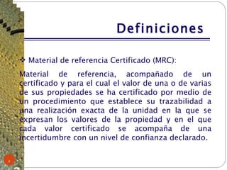 Definiciones  Material de referencia Certificado (MRC): Material de referencia, acompañado de un certificado y para el cual el valor de una o de varias de sus propiedades se ha certificado por medio de un procedimiento que establece su trazabilidad a una realización exacta de la unidad en la que se expresan los valores de la propiedad y en el que cada valor certificado se acompaña de una incertidumbre con un nivel de confianza declarado. 