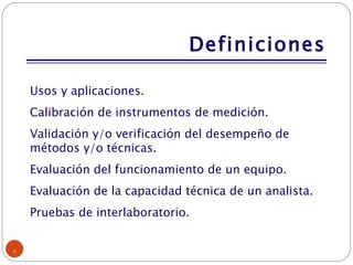 Definiciones Usos y aplicaciones. Calibración de instrumentos de medición. Validación y/o verificación del desempeño de métodos y/o técnicas. Evaluación del funcionamiento de un equipo. Evaluación de la capacidad técnica de un analista. Pruebas de interlaboratorio. 
