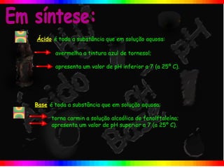 Ácido é toda a substância que em solução aquosa:

       avermelha a tintura azul de tornesol;

       apresenta um valor de pH inferior a 7 (a 25º C).




Base é toda a substância que em solução aquosa:

      torna carmin a solução alcoólica de fenolftaleína;
      apresenta um valor de pH superior a 7 (a 25º C).
 