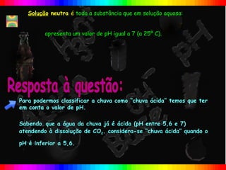 Solução neutra é toda a substância que em solução aquosa:


         apresenta um valor de pH igual a 7 (a 25º C).




Para podermos classificar a chuva como “chuva ácida” temos que ter
em conta o valor de pH.

Sabendo que a água da chuva já é ácida (pH entre 5,6 e 7)
atendendo à dissolução de CO2. considera-se “chuva ácida” quando o

pH é inferior a 5,6.
 