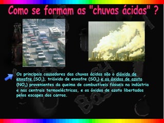 Os principais causadores das chuvas ácidas são o dióxido de
enxofre (SO2), trióxido de enxofre (SO3) e os óxidos de azoto
(NO2) provenientes da queima de combustíveis fósseis na indústria
e nas centrais termoeléctricas, e os óxidos de azoto libertados
pelos escapes dos carros.
 