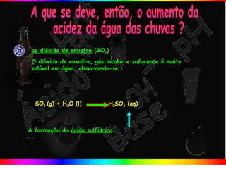 ao dióxido de enxofre (SO2)
 O dióxido de enxofre, gás incolor e sufocante é muito
 solúvel em água, observando-se :




  SO2 (g) + H2O (l)         H2SO3 (aq)



A formação do ácido sulfídrico.
 
