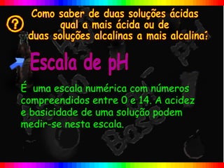 É uma escala numérica com números
compreendidos entre 0 e 14. A acidez
e basicidade de uma solução podem
medir-se nesta escala.
 