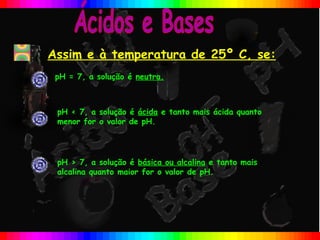 Assim e à temperatura de 25º C, se:
 pH = 7, a solução é neutra.



 pH < 7, a solução é ácida e tanto mais ácida quanto
 menor for o valor de pH.




 pH > 7, a solução é básica ou alcalina e tanto mais
 alcalina quanto maior for o valor de pH.
 
