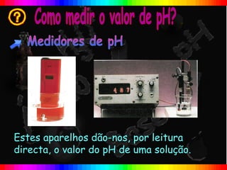 Estes aparelhos dão-nos, por leitura
directa, o valor do pH de uma solução.
 