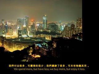 x
我們付出很多，可獲得的很少；我們購辦了很多，可未有物盡其用 。
 We spend more, but have less; we buy more, but enjoy it less.
 