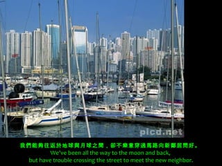 我們能夠往返於地球與月球之間，卻不樂意穿過馬路向新鄰居問好。 
         We've been all the way to the moon and back,
 but have trouble crossing the street to meet the new neighbor.
 