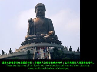 這是吃快餐卻消化遲鈍的時代；身軀高大但性格侏儒的時代；名利高踞而人情淺薄的時代。
 These are the times of fast foods and slow digestion; tall men and short character;
                      steep profits and shallow relationships.
 