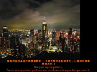 舉起你那水晶酒杯開懷暢飲吧 ! 不要吝惜你最好的香水，只要想用就盡
              情地用吧 !
                       Use your crystal goblets.
Do not save your best perfume, and use it every time you feel you want it.
 