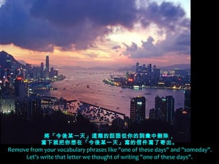 將「今後某一天」這類的話語從你的詞彙中刪除，
             當下就把你想在「今後某一天」寫的信件寫了寄出。
  Remove from your vocabulary phrases like "one of these days" and "someday".
       Let's write that letter we thought of writing "one of these days".
 