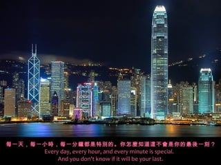 每一天，每一小時，每一分鐘都是特別的。你怎麼知道這不會是你的最後一刻 ?
      Every day, every hour, and every minute is special.
           And you don't know if it will be your last.
 