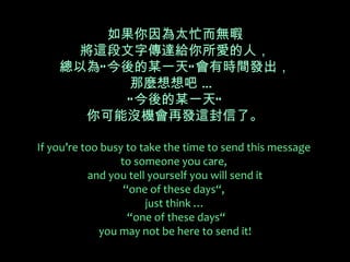 如果你因為太忙而無暇
      將這段文字傳達給你所愛的人，
    總以為“ 今後的某一天” 會有時間發出，
           那麼想想吧 …
           “ 今後的某一天”
       你可能沒機會再發這封信了。

If you’re too busy to take the time to send this message
                 to someone you care,
           and you tell yourself you will send it
                  “one of these days“,
                       just think …
                   “one of these days“
             you may not be here to send it!
 