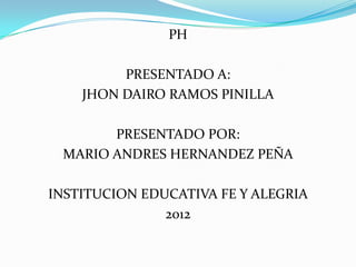 PH

         PRESENTADO A:
    JHON DAIRO RAMOS PINILLA

       PRESENTADO POR:
 MARIO ANDRES HERNANDEZ PEÑA

INSTITUCION EDUCATIVA FE Y ALEGRIA
               2012
 