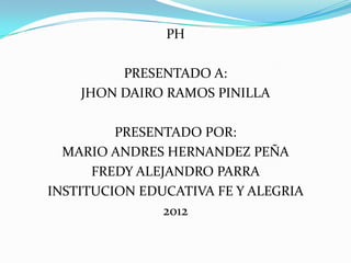 PH

         PRESENTADO A:
    JHON DAIRO RAMOS PINILLA

         PRESENTADO POR:
  MARIO ANDRES HERNANDEZ PEÑA
      FREDY ALEJANDRO PARRA
INSTITUCION EDUCATIVA FE Y ALEGRIA
                2012
 